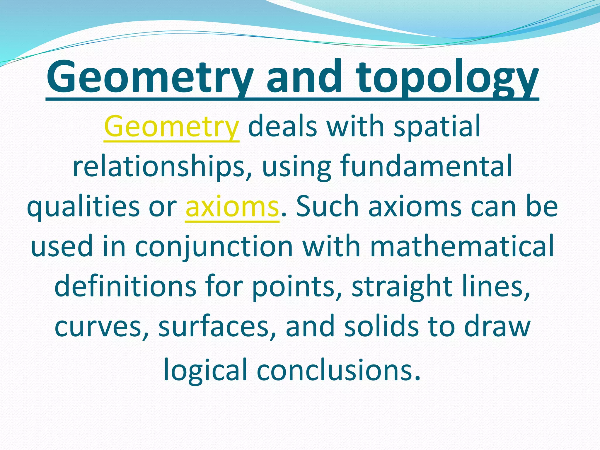 Geometry and topology
Geometry deals with spatial
relationships, using fundamental
qualities or axioms. Such axioms can be
used in conjunction with mathematical
definitions for points, straight lines,
curves, surfaces, and solids to draw
logical conclusions.
 
