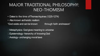 MAJOR TRADITIONAL PHILOSOPHY:
NEO-THOMISM
• Datesto the time ofThomasAquinas (1225-1274)
• Alsoknown astheistic realism
“God exists and canbe known through faith andreason”
Metaphysics- Godgivesmeaning to universe
Epistemology- hierarchy of knowingGod
Axiology- unchanging moral laws
 