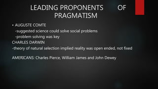 LEADING PROPONENTS OF
PRAGMATISM
• AUGUSTE COMTE
-suggested science could solve social problems
-problem solving was key
CHARLES DARWIN
-theory of natural selection implied reality was open ended, not fixed
AMERICANS: Charles Pierce, William James and John Dewey
 