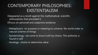 CONTEMPORARY PHILOSOPHIES:
EXISTENTIALISM
Appeared as a revolt against the mathematical, scientific
philosophies that preceded it.
Focus on personal and subjective existence
Metaphysics- no purpose or meaning to universe. No world order or
natural scheme of things
Epistemology- we come to know truth by choice. The authority is
found in self.
Axiology- choice to determine value.
 