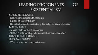 LEADING PROPONENTS OF
EXISTENTIALISM
• SOREN KIERKEGAARD
-Danish philosopher/theologian
-Father of Existentialism
-Rejected scientific objectivity for subjectivity and choice
• MARTIN BUBER
-Jewish philosopher/theologian
-”I/Thou” relationship- divine and human are related
• HUSSERL and HEIDEGGER
• JEAN-PAUL SARTRE
-We construct our own existence
 