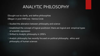 ANALYTIC PHILOSOPHY
Sought out to clarify, and define philosophies
Began in post WWI era- Vienna Circle
Studied the alienation between philosophy and science
Established the concept of logical positivism: there are logical and empirical types
of scientific expression
Shifted to Analytic philosophy in 1950’s
Analytic philosophy has recently focused on political philosophy, ethics and
philosophy of human sciences
 
