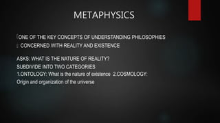 METAPHYSICS
ONE OF THE KEY CONCEPTS OF UNDERSTANDING PHILOSOPHIES
CONCERNED WITH REALITY AND EXISTENCE
ASKS: WHAT IS THE NATURE OF REALITY?
SUBDIVIDE INTO TWO CATEGORIES
1.ONTOLOGY: What is the nature of existence 2.COSMOLOGY:
Origin and organization of the universe
 
