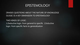 EPISTEMOLOGY
RAISES QUESTIONS ABOUT THE NATURE OF KNOWLEDGE
LOGIC IS A KEY DIMENSION TO EPISTEMOLOGY
TWO KINDS OF LOGIC:
1.Deductive logic: from general to specific 2.Inductive
logic: from specific facts to generalization
 