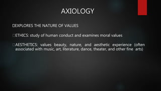 AXIOLOGY
EXPLORES THE NATURE OF VALUES
ETHICS: study of human conduct and examines moral values
AESTHETICS: values beauty, nature, and aesthetic experience (often
associated with music, art, literature, dance, theater, and other fine arts)
 