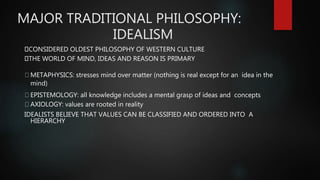 MAJOR TRADITIONAL PHILOSOPHY:
IDEALISM
CONSIDERED OLDEST PHILOSOPHY OF WESTERN CULTURE
THE WORLD OF MIND, IDEAS AND REASON IS PRIMARY
METAPHYSICS: stresses mind over matter (nothing is real except for an idea in the
mind)
EPISTEMOLOGY: all knowledge includes a mental grasp of ideas and concepts
AXIOLOGY: values are rooted in reality
IDEALISTS BELIEVE THAT VALUES CAN BE CLASSIFIED AND ORDERED INTO A
HIERARCHY
 