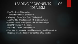 LEADING PROPONENTS OF
IDEALISM
• PLATO- Greek Philosopher
- considered father of idealism
- ”Allegory of the Cave” from The Republic
• AUGUSTINE- Theologian of 4th & 5th centuries
- Applied Plato’s assumptions to Christian thought
• DESCARTES, KANT & HEGEL
- Descarte: “I think, therefore I am”
- Kant: certain universal moral laws- categorical imperatives
- Hegel: approached reality as “contest of opposites”
 