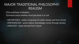 MAJOR TRADITIONAL PHILOSOPHY:
REALISM
The antithesis of Idealism
Universe exists whether mind perceives it or not
METAPHYSICS- reality composed of matter (body) and form (mind)
EPISTEMOLOGY- sense realism (knowledge comes through senses)
AXIOLOGY- values derived from nature
 
