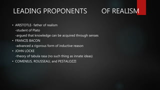 LEADING PROPONENTS OF REALISM
• ARISTOTLE- father of realism
-student of Plato
-argued that knowledge can be acquired through senses
• FRANCIS BACON
-advanced a rigorous form of inductive reason
• JOHN LOCKE
-theory of tabula rasa (no such thing as innate ideas)
• COMENIUS, ROUSSEAU, and PESTALOZZI
 