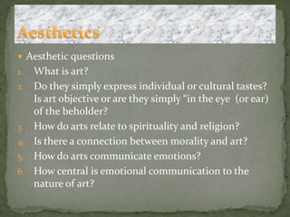 Aesthetic questionsWhat is art?Do they simply express individual or cultural tastes? Is art objective or are they simply “in the eye  (or ear) of the beholder?How do arts relate to spirituality and religion?Is there a connection between morality and art?How do arts communicate emotions?How central is emotional communication to the nature of art?Aesthetics