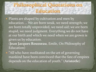 Plants are shaped by cultivation and men by education. .. We are born weak, we need strength; we are born totally unprovided, we need aid; we are born stupid, we need judgment. Everything we do not have at our birth and which we need when we are grown is given us by education.(Jean Jacques Rousseau, Emile, On Philosophy of Education)"All who have meditated on the art of governing mankind have been convinced that the fate of empires depends on the education of youth." (Aristotle)Philosophical Quotations on Education