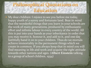 My dear children: I rejoice to see you before me today, happy youth of a sunny and fortunate land. Bear in mind that the wonderful things that you learn in your schools are the work of many generations, produced by enthusiastic effort and infinite labour in every country of the world. All this is put into your hands as your inheritance in order that you may receive it, honour it, and add to it, and one day faithfully hand it on to your children. Thus do we mortals achieve immortality in the permanent things which we create in common. If you always keep that in mind you will find meaning in life and work and acquire the right attitude towards other nations and ages. (Albert Einstein talking to a group of school children. 1934)Philosophical Quotations on Education