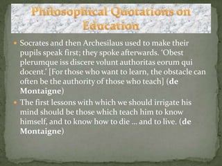 Socrates and then Archesilaus used to make their pupils speak first; they spoke afterwards. ‘Obestplerumqueissdiscerevoluntauthoritaseorum qui docent.’ [For those who want to learn, the obstacle can often be the authority of those who teach] (de Montaigne)The first lessons with which we should irrigate his mind should be those which teach him to know himself, and to know how to die … and to live. (de Montaigne) Philosophical Quotations on Education