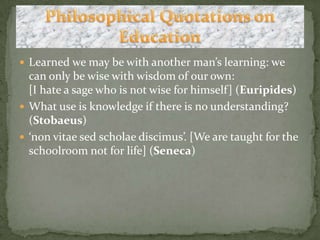 Learned we may be with another man’s learning: we can only be wise with wisdom of our own:[I hate a sage who is not wise for himself] (Euripides)What use is knowledge if there is no understanding? (Stobaeus)‘non vitae sedscholaediscimus’. [We are taught for the schoolroom not for life] (Seneca)Philosophical Quotations on Education