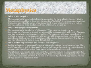 What is Metaphysics?Metaphysics is the branch of philosophy responsible for the study of existence. It is the foundation of a worldview. It answers the question "What is?" It encompasses everything that exists, as well as the nature of existence itself. It says whether the world is real, or merely an illusion. It is a fundamental view of the world around us. Why is Metaphysics important?Metaphysics is the foundation of philosophy. Without an explanation or an interpretation of the world around us, we would be helpless to deal with reality. We could not feed ourselves, or act to preserve our lives. The degree to which our metaphysical worldview is correct is the degree to which we are able to comprehend the world, and act accordingly. Without this firm foundation, all knowledge becomes suspect. Any flaw in our view of reality will make it more difficult to live. What are the key elements of a rational metaphysics?Reality is absolute. It has a specific nature independent of our thoughts or feelings. The world around us is real. It has a specific nature and it must be consistent to that nature. A proper metaphysical worldview must aim to understand reality correctly. The physical world exists, and every entity has a specific nature. It acts according to that nature. When different entities interact, they do so according to the nature of both. Every action has a cause and an effect. Causality is the means by which change occurs, but the change occurs via a specific nature. Metaphysics