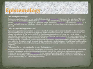What is Epistemology?Epistemology is the study of our method of acquiring knowledge. It answers the question, "How do we know?" It encompasses the nature of concepts, the constructing of concepts, the validity of the senses, logicalreasoning, as well as thoughts, ideas, memories, emotions, and all things mental. It is concerned with how our minds are related to reality, and whether these relationships are valid or invalid. Why is Epistemology important?Epistemology is the explanation of how we think. It is required in order to be able to determine the true from the false, by determining a proper method of evaluation. It is needed in order to use and obtain knowledge of the world around us. Without epistemology, we could not think. More specifically, we would have no reason to believe our thinking was productive or correct, as opposed to random images flashing before our mind. With an incorrect epistemology, we would not be able to distinguish truth from error. The consequences are obvious. The degree to which our epistemology is correct is the degree to which we could understand reality, and the degree to which we could use that knowledge to promote our lives and goals. Flaws in epistemology will make it harder to accomplish anything. What are the key elements of a proper Epistemology?Our senses are valid, and the only way to gain information about the world. Reason is our method of gaining knowledge, and acquiring understanding. Logic is our method of maintaining consistency within our set of knowledge. Objectivity is our means of associating knowledge with reality to determine its validity. Concepts are abstracts of specific details of reality, or of other abstractions. A proper epistemology is a rational epistemology.Epistemology