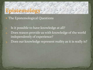 The Epistemological QuestionsIs it possible to have knowledge at all?Does reason provide us with knowledge of the world independently of experience?Does our knowledge represent reality as it is really is?Epistemology