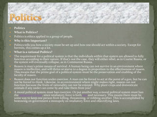 PoliticsWhat is Politics?Politics is ethics applied to a group of people. Why is this Important?Politics tells you how a society must be set up and how one should act within a society. Except for hermits, this comes up a lot.What is a rational Politics?The requirement for a political system is that the individuals within that system are allowed to fully function according to their nature. If that's not the case, they will either rebel, as in Czarist Russia, or the system will eventually collapse, as in Communist Russia.Reason is man's prime means of survival. A human being can not survive in an environment where reason is ineffective, and will thrive or starve to a degree in proportion to the effectiveness of reason. This means that the prime goal of a political system must be the preservation and enabling of the faculty of reason.Reason does not function under coercion. A man can be forced to act at the point of a gun, but he can not be forced to think. Likewise, in an environment where might makes right, reason can not function because the fruits of rationality can not be enjoyed. Why plant crops and domesticate animals if any raider can come by and take them from you?A moral political system must ban coercion. Or put another way, a moral political system must ban the initiation of force, since retaliatory force is both just and necessary. This means there must be some way to keep one person from killing, threatening, or robbing another. This is accomplished by bestowing on government a monopoly on retaliatory force and objectifying laws. Politics