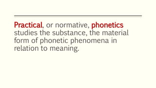 Practical, or normative, phonetics
studies the substance, the material
form of phonetic phenomena in
relation to meaning.
 