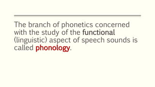 The branch of phonetics concerned
with the study of the functional
(linguistic) aspect of speech sounds is
called phonology.
 