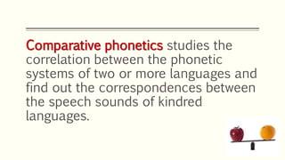Comparative phonetics studies the
correlation between the phonetic
systems of two or more languages and
find out the correspondences between
the speech sounds of kindred
languages.
 