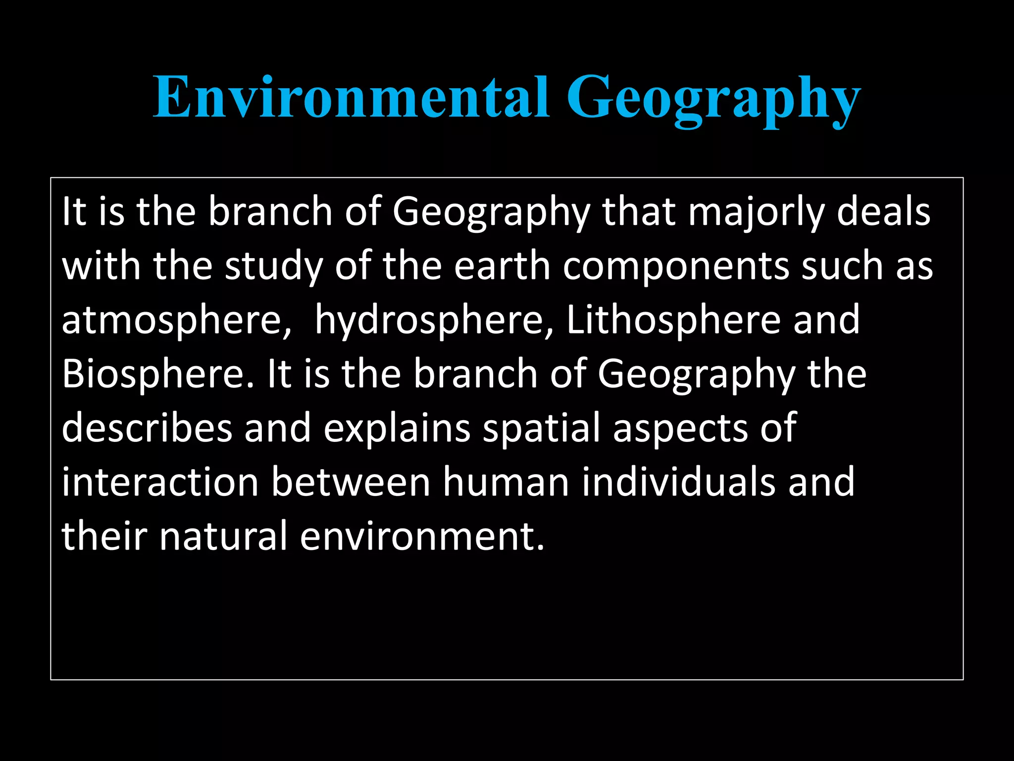Environmental Geography
It is the branch of Geography that majorly deals
with the study of the earth components such as
atmosphere, hydrosphere, Lithosphere and
Biosphere. It is the branch of Geography the
describes and explains spatial aspects of
interaction between human individuals and
their natural environment.
 