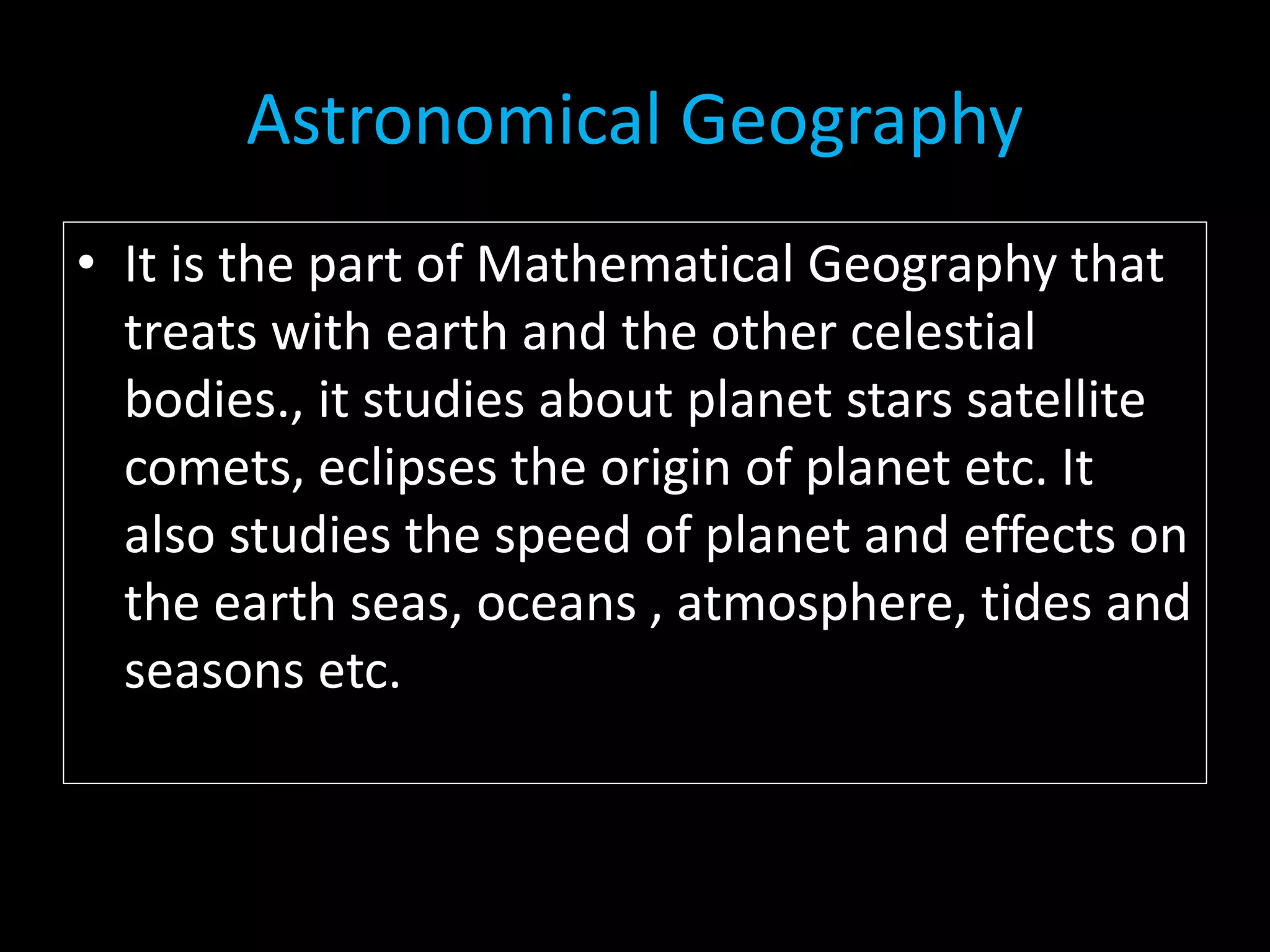 Astronomical Geography
• It is the part of Mathematical Geography that
treats with earth and the other celestial
bodies., it studies about planet stars satellite
comets, eclipses the origin of planet etc. It
also studies the speed of planet and effects on
the earth seas, oceans , atmosphere, tides and
seasons etc.
 