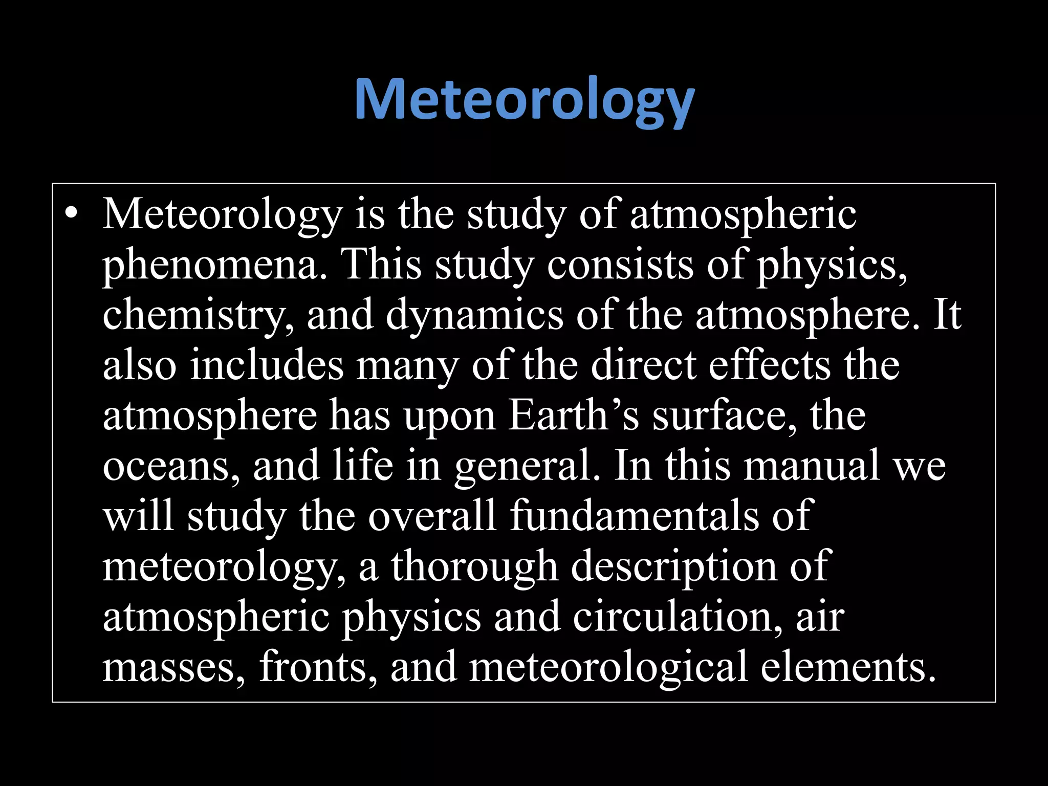 Meteorology
• Meteorology is the study of atmospheric
phenomena. This study consists of physics,
chemistry, and dynamics of the atmosphere. It
also includes many of the direct effects the
atmosphere has upon Earth’s surface, the
oceans, and life in general. In this manual we
will study the overall fundamentals of
meteorology, a thorough description of
atmospheric physics and circulation, air
masses, fronts, and meteorological elements.
 