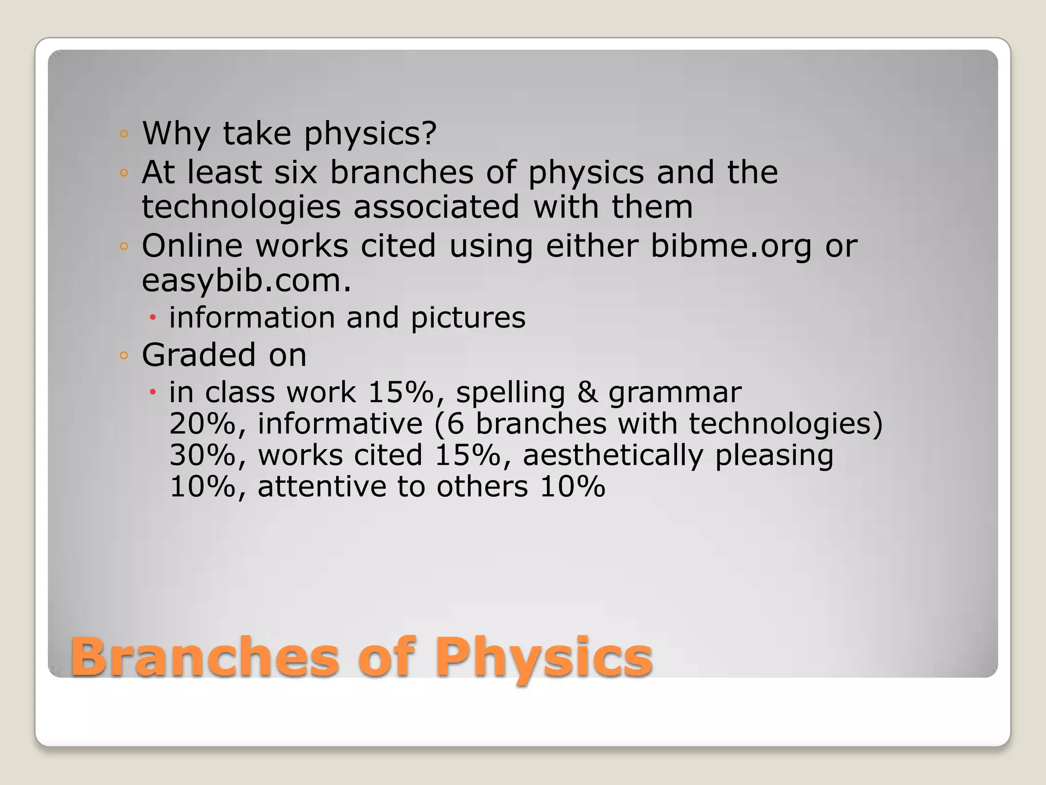 ◦ Why take physics?
 ◦ At least six branches of physics and the
   technologies associated with them
 ◦ Online works cited using either bibme.org or
   easybib.com.
   information and pictures
 ◦ Graded on
   in class work 15%, spelling & grammar
    20%, informative (6 branches with technologies)
    30%, works cited 15%, aesthetically pleasing
    10%, attentive to others 10%




Branches of Physics
 
