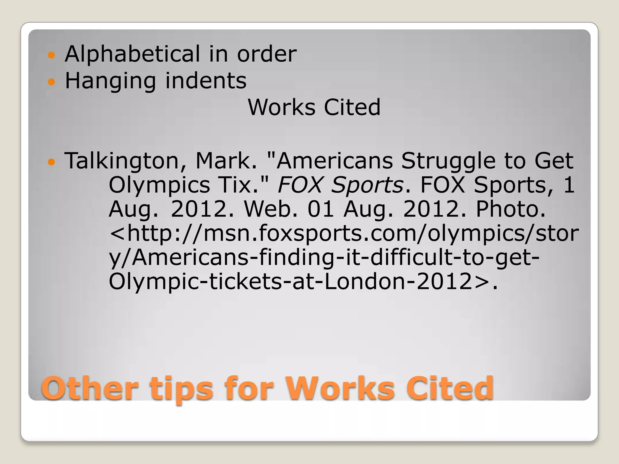    Alphabetical in order
   Hanging indents
                     Works Cited

   Talkington, Mark. "Americans Struggle to Get
        Olympics Tix." FOX Sports. FOX Sports, 1
        Aug. 2012. Web. 01 Aug. 2012. Photo.
        <http://msn.foxsports.com/olympics/stor
        y/Americans-finding-it-difficult-to-get-
        Olympic-tickets-at-London-2012>.



Other tips for Works Cited
 