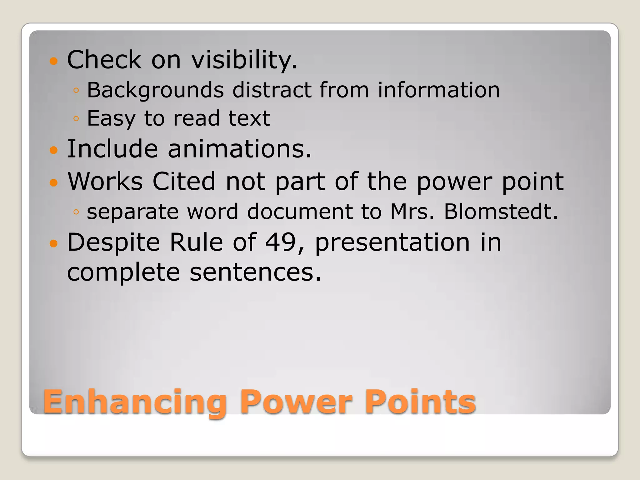    Check on visibility.
    ◦ Backgrounds distract from information
    ◦ Easy to read text
 Include animations.
 Works Cited not part of the power point
    ◦ separate word document to Mrs. Blomstedt.
   Despite Rule of 49, presentation in
    complete sentences.




Enhancing Power Points
 