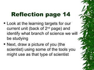 Reflection page 14 Look at the learning targets for our current unit (back of 2 nd  page) and identify what branch of science we will be studying Next, draw a picture of you (the scientist) using some of the tools you might use as that type of scientist 