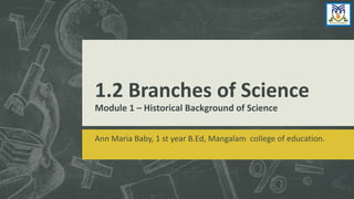 1.2 Branches of Science
Module 1 – Historical Background of Science
Ann Maria Baby, 1 st year B.Ed, Mangalam college of education.
 