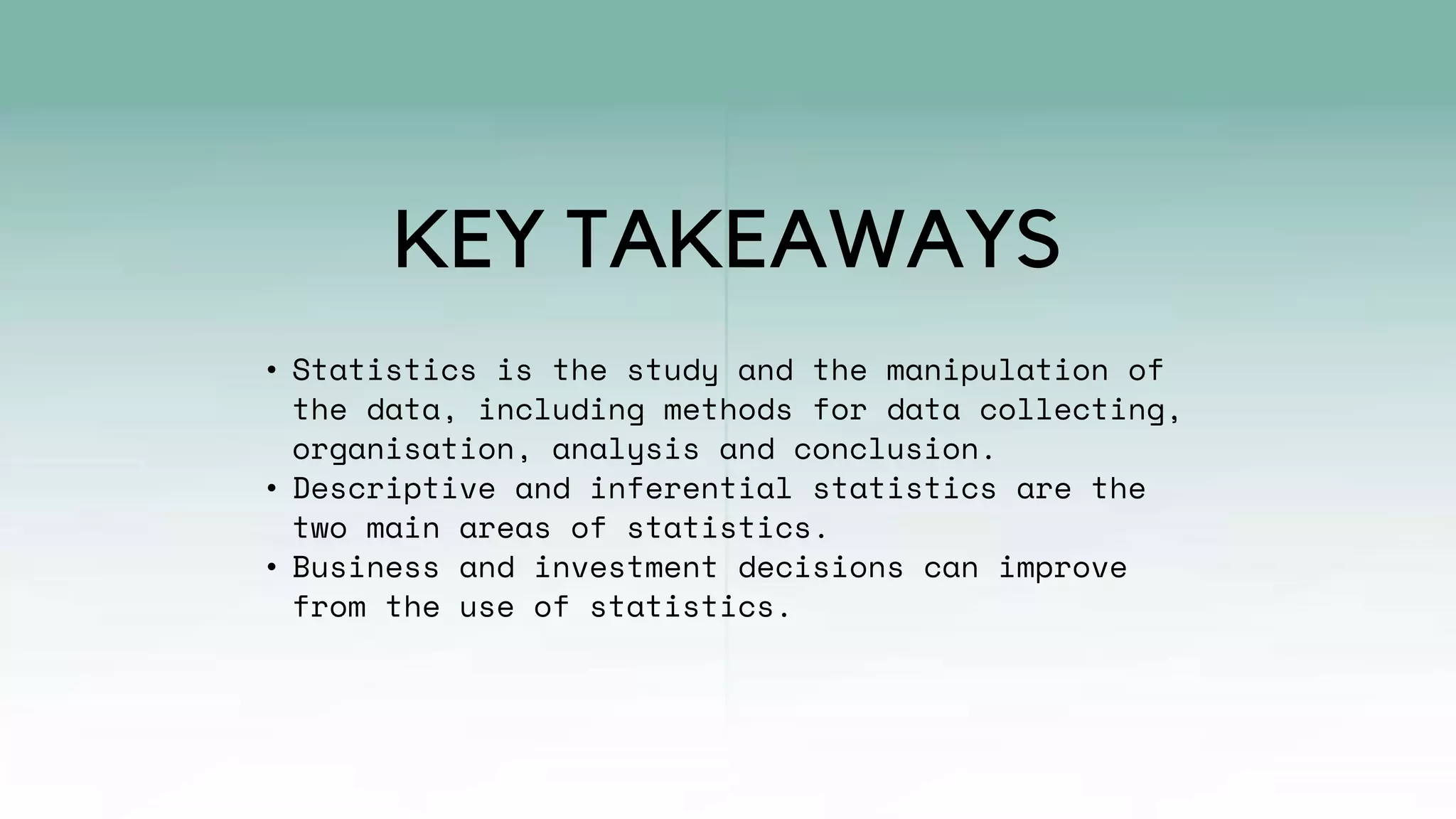 • Statistics is the study and the manipulation of
the data, including methods for data collecting,
organisation, analysis and conclusion.
• Descriptive and inferential statistics are the
two main areas of statistics.
• Business and investment decisions can improve
from the use of statistics.
KEY TAKEAWAYS
 