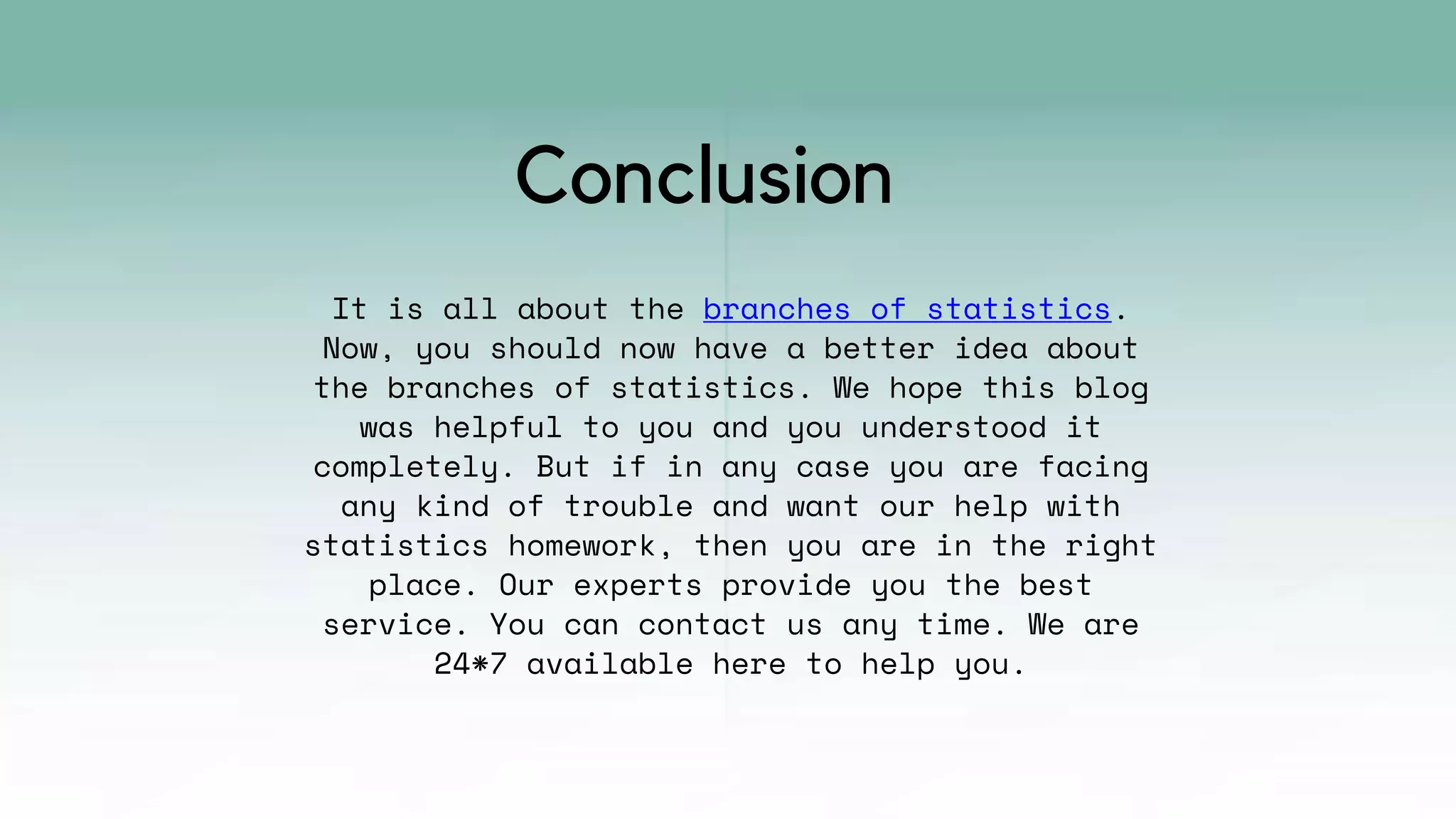 It is all about the branches of statistics.
Now, you should now have a better idea about
the branches of statistics. We hope this blog
was helpful to you and you understood it
completely. But if in any case you are facing
any kind of trouble and want our help with
statistics homework, then you are in the right
place. Our experts provide you the best
service. You can contact us any time. We are
24*7 available here to help you.
Conclusion
 