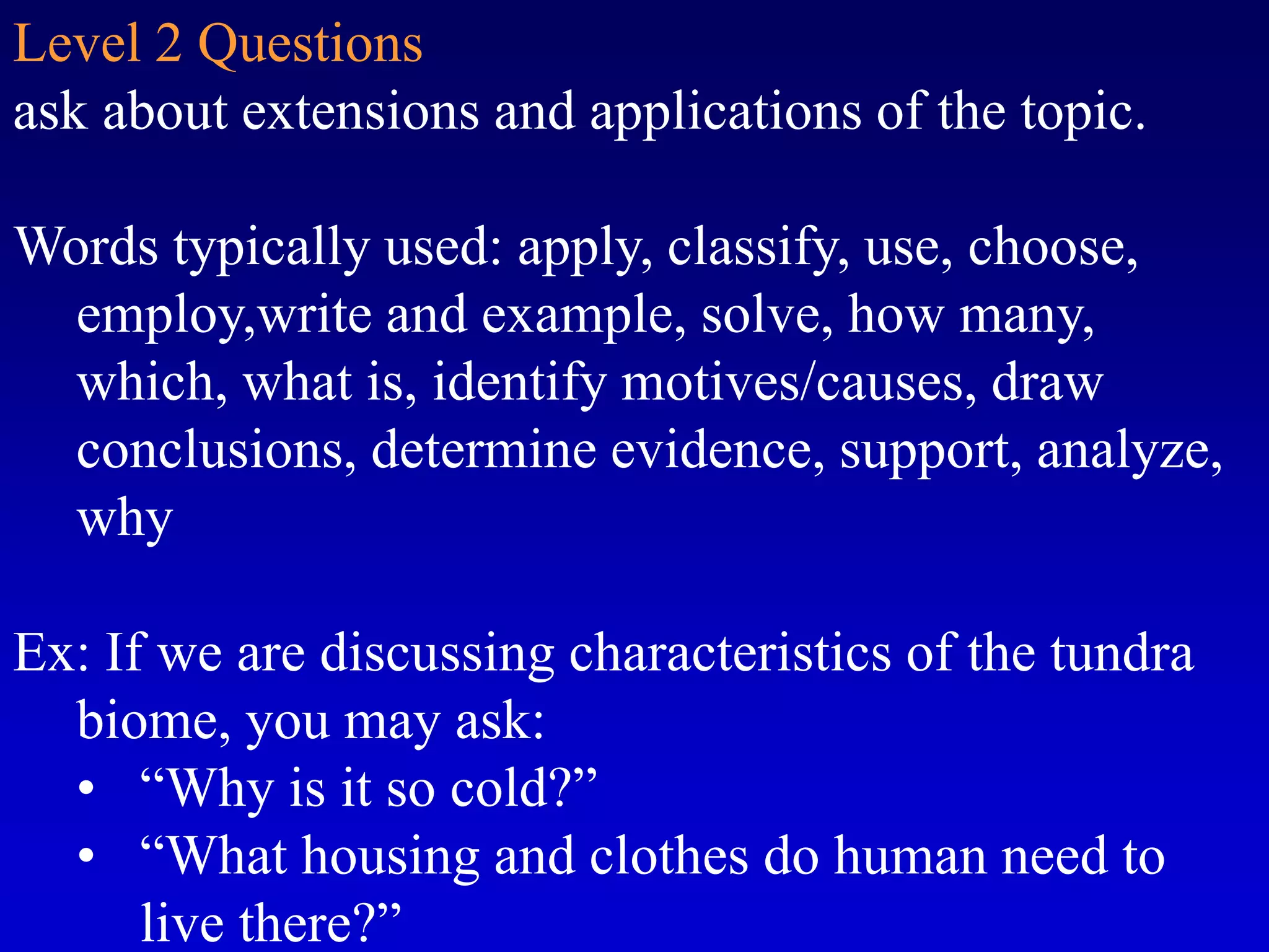 Level 2 Questions
ask about extensions and applications of the topic.
Words typically used: apply, classify, use, choose,
employ,write and example, solve, how many,
which, what is, identify motives/causes, draw
conclusions, determine evidence, support, analyze,
why
Ex: If we are discussing characteristics of the tundra
biome, you may ask:
• “Why is it so cold?”
• “What housing and clothes do human need to
live there?”
 