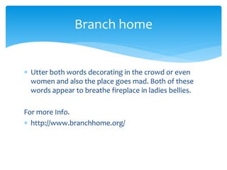  Utter both words decorating in the crowd or even
women and also the place goes mad. Both of these
words appear to breathe fireplace in ladies bellies.
For more Info.
 http://www.branchhome.org/
Branch home
 