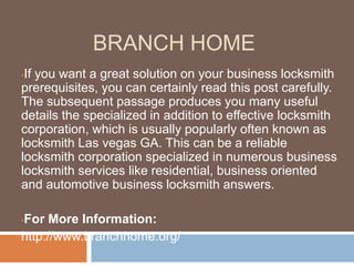 BRANCH HOME
•If you want a great solution on your business locksmith
prerequisites, you can certainly read this post carefully.
The subsequent passage produces you many useful
details the specialized in addition to effective locksmith
corporation, which is usually popularly often known as
locksmith Las vegas GA. This can be a reliable
locksmith corporation specialized in numerous business
locksmith services like residential, business oriented
and automotive business locksmith answers.
•For More Information:
http://www.branchhome.org/
 