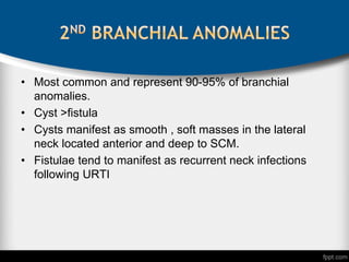 • Most common and represent 90-95% of branchial
anomalies.
• Cyst >fistula
• Cysts manifest as smooth , soft masses in the lateral
neck located anterior and deep to SCM.
• Fistulae tend to manifest as recurrent neck infections
following URTI
 