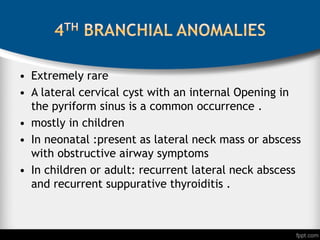 • Extremely rare
• A lateral cervical cyst with an internal Opening in
the pyriform sinus is a common occurrence .
• mostly in children
• In neonatal :present as lateral neck mass or abscess
with obstructive airway symptoms
• In children or adult: recurrent lateral neck abscess
and recurrent suppurative thyroiditis .
 