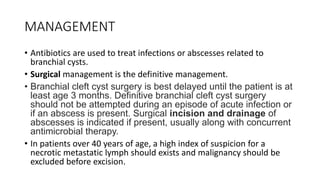 MANAGEMENT
• Antibiotics are used to treat infections or abscesses related to
branchial cysts.
• Surgical management is the definitive management.
• Branchial cleft cyst surgery is best delayed until the patient is at
least age 3 months. Definitive branchial cleft cyst surgery
should not be attempted during an episode of acute infection or
if an abscess is present. Surgical incision and drainage of
abscesses is indicated if present, usually along with concurrent
antimicrobial therapy.
• In patients over 40 years of age, a high index of suspicion for a
necrotic metastatic lymph should exists and malignancy should be
excluded before excision.
 