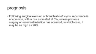 prognosis
• Following surgical excision of branchial cleft cysts, recurrence is
uncommon, with a risk estimated at 3%, unless previous
surgery or recurrent infection has occurred, in which case, it
may be as high as 20%.
 