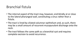 Branchial fistula
• The internal aspect of the tract may, however, end blindly at or close
to the lateral pharyngeal wall, constituting a sinus rather than a
fistula.
• The tract is lined by ciliated columnar epithelium and, as such, there
may be a small amount of recurrent mucopurulent discharge onto the
neck.
• The tract follows the same path as a branchial cyst and requires
complete excision to avoid recurrence.
 