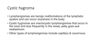 Cystic hygroma
• Lymphangiomas are benign malformations of the lymphatic
system and can occur anywhere in the body.
• Cystic hygromas are macrocystic lymphangiomas that occur in
the neck and less frequently in the cheek, axilla, groin and
mediastinum.
• Other types of lymphangiomas include capillary & cavernous.
 