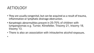 AETIOLOGY
• They are usually congenital, but can be acquired as a result of trauma,
inflammation or lymphatic drainage obstruction.
• Karyotropic abnormalities present in 25-70% of children with
lympangiomas e.g. Turner, Klinefelter, Trisomy 21, trisomy 18,
trisomy 13.
• There is also an association with intrauterine alcohol exposure.
•
 