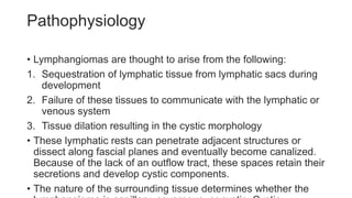 Pathophysiology
• Lymphangiomas are thought to arise from the following:
1. Sequestration of lymphatic tissue from lymphatic sacs during
development
2. Failure of these tissues to communicate with the lymphatic or
venous system
3. Tissue dilation resulting in the cystic morphology
• These lymphatic rests can penetrate adjacent structures or
dissect along fascial planes and eventually become canalized.
Because of the lack of an outflow tract, these spaces retain their
secretions and develop cystic components.
• The nature of the surrounding tissue determines whether the
 