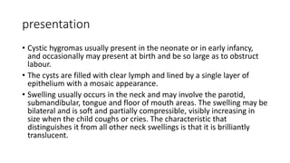 presentation
• Cystic hygromas usually present in the neonate or in early infancy,
and occasionally may present at birth and be so large as to obstruct
labour.
• The cysts are filled with clear lymph and lined by a single layer of
epithelium with a mosaic appearance.
• Swelling usually occurs in the neck and may involve the parotid,
submandibular, tongue and floor of mouth areas. The swelling may be
bilateral and is soft and partially compressible, visibly increasing in
size when the child coughs or cries. The characteristic that
distinguishes it from all other neck swellings is that it is brilliantly
translucent.
 