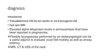 diagnosis
Intrauterine
• Transabdominal USS by ten weeks or via transvaginal USS
• Fast spin MRI
• Elevated alpha-fetoprotein levels in amniocentesis fluid have
been reported in pregnancies.
Flexible laryngoscopy performed by an otolaryngologist can be
a useful adjunct to evaluate vocal fold mobility as well as airway
patency.
MRI, CT & USS of the neck
 