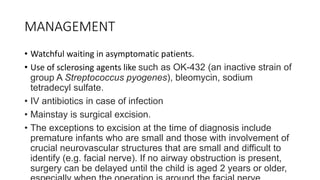 MANAGEMENT
• Watchful waiting in asymptomatic patients.
• Use of sclerosing agents like such as OK-432 (an inactive strain of
group A Streptococcus pyogenes), bleomycin, sodium
tetradecyl sulfate.
• IV antibiotics in case of infection
• Mainstay is surgical excision.
• The exceptions to excision at the time of diagnosis include
premature infants who are small and those with involvement of
crucial neurovascular structures that are small and difficult to
identify (e.g. facial nerve). If no airway obstruction is present,
surgery can be delayed until the child is aged 2 years or older,
 