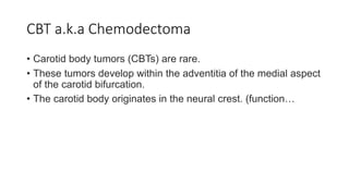 CBT a.k.a Chemodectoma
• Carotid body tumors (CBTs) are rare.
• These tumors develop within the adventitia of the medial aspect
of the carotid bifurcation.
• The carotid body originates in the neural crest. (function…
 